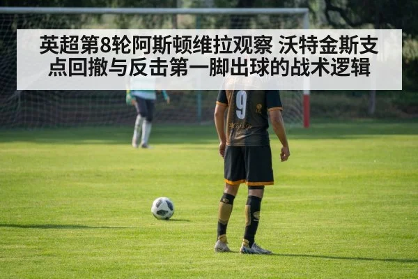 英超第8轮阿斯顿维拉观察 沃特金斯支点回撤与反击第一脚出球的战术逻辑